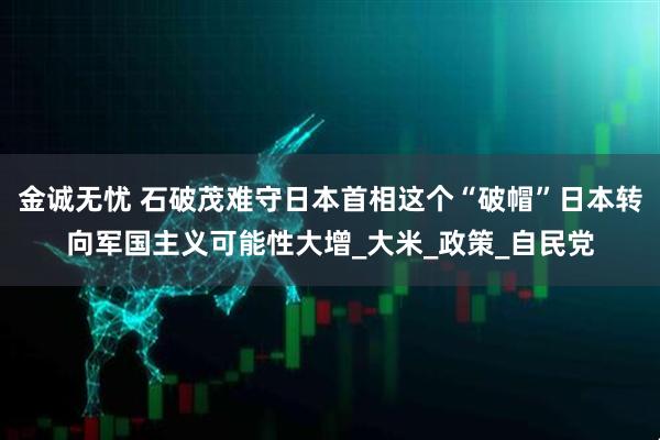 金诚无忧 石破茂难守日本首相这个“破帽”日本转向军国主义可能性大增_大米_政策_自民党