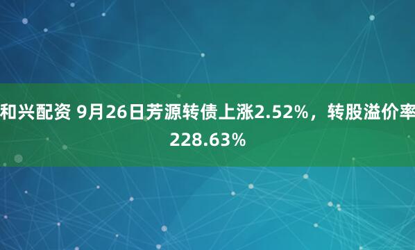 和兴配资 9月26日芳源转债上涨2.52%，转股溢价率228.63%