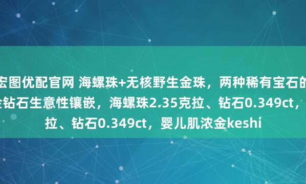 宏图优配官网 海螺珠+无核野生金珠，两种稀有宝石的完美结合！18k金钻石生意性镶嵌，海螺珠2.35克拉、钻石0.349ct，婴儿肌浓金keshi