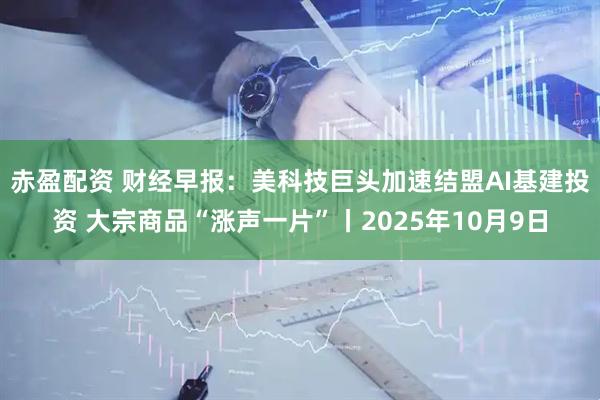 赤盈配资 财经早报：美科技巨头加速结盟AI基建投资 大宗商品“涨声一片”丨2025年10月9日