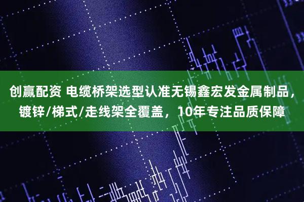 创赢配资 电缆桥架选型认准无锡鑫宏发金属制品，镀锌/梯式/走线架全覆盖，10年专注品质保障